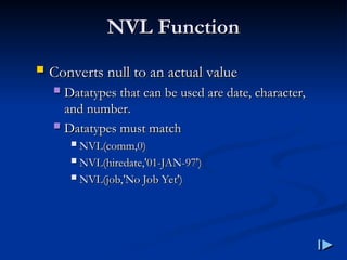 NVL Function
NVL Function
 Converts null to an actual value
Converts null to an actual value
 Datatypes that can be used are date, character,
Datatypes that can be used are date, character,
and number
and number.
.
 Datatypes must match
Datatypes must match
 NVL
NVL(
(comm,0
comm,0)
)
 NVL
NVL(
(hiredate,'01-JAN-97'
hiredate,'01-JAN-97')
)
 NVL
NVL(
(job,'No Job Yet'
job,'No Job Yet')
)
 
