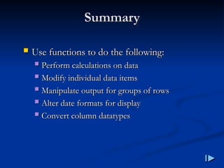 Summary
Summary
 Use functions to do the following
Use functions to do the following:
:
 Perform calculations on data
Perform calculations on data
 Modify individual data items
Modify individual data items
 Manipulate output for groups of rows
Manipulate output for groups of rows
 Alter date formats for display
Alter date formats for display
 Convert column datatypes
Convert column datatypes
 