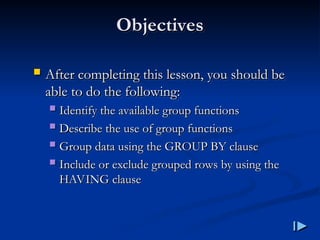 Objectives
Objectives
 After completing this lesson, you should be
After completing this lesson, you should be
able to do the following
able to do the following:
:
 Identify the available group functions
Identify the available group functions
 Describe the use of group functions
Describe the use of group functions
 Group data using the GROUP BY clause
Group data using the GROUP BY clause
 Include or exclude grouped rows by using the
Include or exclude grouped rows by using the
HAVING clause
HAVING clause
 