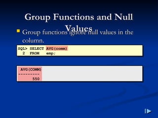 Group Functions and Null
Group Functions and Null
Values
Values
 Group functions ignore null values in the
Group functions ignore null values in the
column
column.
.
SQL> SELECT AVG(comm)
2 FROM emp;
AVG(COMM)
---------
550
 