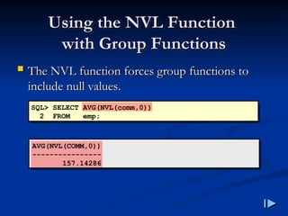 Using the NVL Function
Using the NVL Function
with Group Functions
with Group Functions
 The NVL function forces group functions to
The NVL function forces group functions to
include null values
include null values.
.
SQL> SELECT AVG(NVL(comm,0))
2 FROM emp;
AVG(NVL(COMM,0))
----------------
157.14286
 