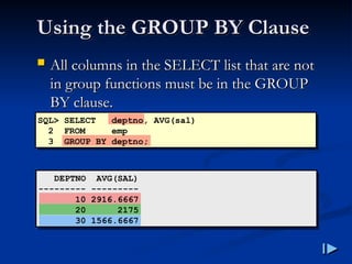 Using the GROUP BY Clause
Using the GROUP BY Clause
 All columns in the SELECT list that are not
All columns in the SELECT list that are not
in group functions must be in the GROUP
in group functions must be in the GROUP
BY clause
BY clause.
.
SQL> SELECT deptno, AVG(sal)
2 FROM emp
3 GROUP BY deptno;
DEPTNO AVG(SAL)
--------- ---------
10 2916.6667
20 2175
30 1566.6667
 