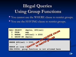 Illegal Queries
Illegal Queries
Using Group Functions
Using Group Functions
 You cannot use the WHERE clause to restrict groups
You cannot use the WHERE clause to restrict groups.
.
 You use the HAVING clause to restrict groups
You use the HAVING clause to restrict groups.
.
SQL> SELECT deptno, AVG(sal)
2 FROM emp
3 WHERE AVG(sal) > 2000
4 GROUP BY deptno;
WHERE AVG(sal) > 2000
*
ERROR at line 3:
ORA-00934: group function is not allowed here
Cannot use the WHERE clause
Cannot use the WHERE clause
to restrict groups
to restrict groups
 