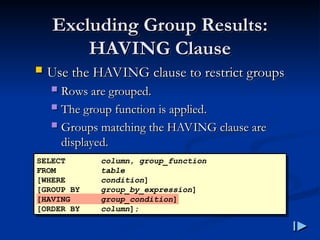 Excluding Group Results
Excluding Group Results:
:
HAVING Clause
HAVING Clause
 Use the HAVING clause to restrict groups
Use the HAVING clause to restrict groups
 Rows are grouped
Rows are grouped.
.
 The group function is applied
The group function is applied.
.
 Groups matching the HAVING clause are
Groups matching the HAVING clause are
displayed
displayed.
.
SELECT column, group_function
FROM table
[WHERE condition]
[GROUP BY group_by_expression]
[HAVING group_condition]
[ORDER BY column];
 