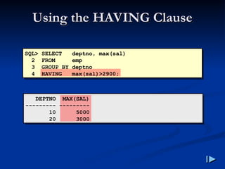 Using the HAVING Clause
Using the HAVING Clause
SQL> SELECT deptno, max(sal)
2 FROM emp
3 GROUP BY deptno
4 HAVING max(sal)>2900;
DEPTNO MAX(SAL)
--------- ---------
10 5000
20 3000
 