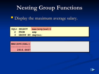 Nesting Group Functions
Nesting Group Functions
SQL> SELECT max(avg(sal))
2 FROM emp
3 GROUP BY deptno;
MAX(AVG(SAL))
-------------
2916.6667
 Display the maximum average salary
Display the maximum average salary.
.
 