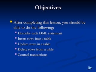 Objectives
Objectives
 After completing this lesson, you should be
After completing this lesson, you should be
able to do the following
able to do the following:
:
 Describe each DML statement
Describe each DML statement
 Insert rows into a table
Insert rows into a table
 Update rows in a table
Update rows in a table
 Delete rows from a table
Delete rows from a table
 Control transactions
Control transactions
 
