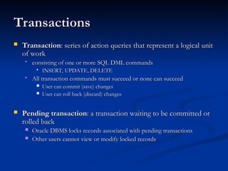 Transactions
Transactions
 Transaction
Transaction: series of action queries that represent a logical unit
: series of action queries that represent a logical unit
of work
of work
 consisting of one or more SQL DML commands
consisting of one or more SQL DML commands
 INSERT, UPDATE, DELETE
INSERT, UPDATE, DELETE
 All transaction commands must succeed or none can succeed
All transaction commands must succeed or none can succeed
 User can commit (save) changes
User can commit (save) changes
 User can roll back (discard) changes
User can roll back (discard) changes
 Pending transaction
Pending transaction: a transaction waiting to be committed or
: a transaction waiting to be committed or
rolled back
rolled back
 Oracle DBMS locks records associated with pending transactions
Oracle DBMS locks records associated with pending transactions
 Other users cannot view or modify locked records
Other users cannot view or modify locked records
 