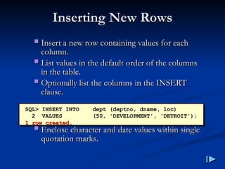 Inserting New Rows
Inserting New Rows
 Insert a new row containing values for each
Insert a new row containing values for each
column
column.
.
 List values in the default order of the columns
List values in the default order of the columns
in the table
in the table.
.
 Optionally list the columns in the INSERT
Optionally list the columns in the INSERT
clause
clause.
.
 Enclose character and date values within single
Enclose character and date values within single
quotation marks
quotation marks.
.
SQL> INSERT INTO dept (deptno, dname, loc)
2 VALUES (50, 'DEVELOPMENT', 'DETROIT');
1 row created
1 row created.
.
 