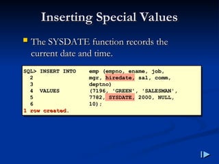 Inserting Special Values
Inserting Special Values
 The SYSDATE function records the
The SYSDATE function records the
current date and time
current date and time.
.
SQL> INSERT INTO emp (empno, ename, job,
2 mgr, hiredate, sal, comm,
3 deptno)
4 VALUES (7196, 'GREEN', 'SALESMAN',
5 7782, SYSDATE, 2000, NULL,
6 10);
1 row created
1 row created.
.
 