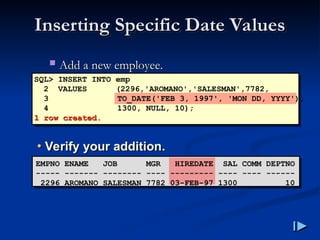 Inserting Specific Date Values
Inserting Specific Date Values
 Add a new employee
Add a new employee.
.
SQL> INSERT INTO emp
2 VALUES (2296,'AROMANO','SALESMAN',7782,
3 TO_DATE('FEB 3, 1997', 'MON DD, YYYY'),
4 1300, NULL, 10);
1 row created
1 row created.
.
• Verify your addition.
EMPNO ENAME JOB MGR HIREDATE SAL COMM DEPTNO
----- ------- -------- ---- --------- ---- ---- ------
2296 AROMANO SALESMAN 7782 03-FEB-97 1300 10
 