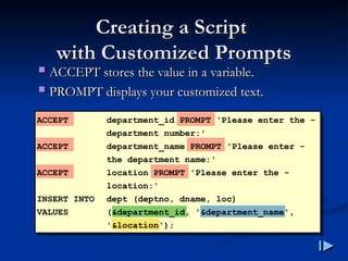 Creating a Script
Creating a Script
with Customized Prompts
with Customized Prompts
 ACCEPT stores the value in a variable
ACCEPT stores the value in a variable.
.
 PROMPT displays your customized text
PROMPT displays your customized text.
.
ACCEPT department_id PROMPT 'Please enter the -
department number:'
ACCEPT department_name PROMPT 'Please enter -
the department name:'
ACCEPT location PROMPT 'Please enter the -
location:'
INSERT INTO dept (deptno, dname, loc)
VALUES (&department_id, '&department_name',
'&location');
 