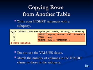 Copying Rows
Copying Rows
from Another Table
from Another Table
 Write your INSERT statement with a
Write your INSERT statement with a
subquery
subquery.
.
 Do not use the VALUES clause
Do not use the VALUES clause.
.
 Match the number of columns in the INSERT
Match the number of columns in the INSERT
clause to those in the subquery
clause to those in the subquery.
.
SQL> INSERT INTO managers(id, name, salary, hiredate)
2 SELECT empno, ename, sal, hiredate
3 FROM emp
4 WHERE job = 'MANAGER';
3 rows created
3 rows created.
.
 