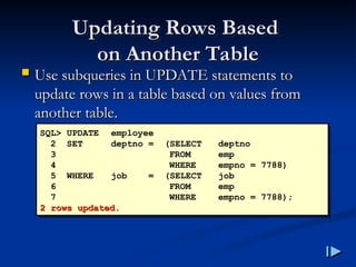 Updating Rows Based
Updating Rows Based
on Another Table
on Another Table
 Use subqueries in UPDATE statements to
Use subqueries in UPDATE statements to
update rows in a table based on values from
update rows in a table based on values from
another table
another table.
.
SQL> UPDATE employee
2 SET deptno = (SELECT deptno
3 FROM emp
4 WHERE empno = 7788)
5 WHERE job = (SELECT job
6 FROM emp
7 WHERE empno = 7788);
2 rows updated
2 rows updated.
.
 