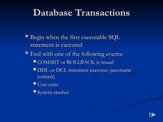 Database Transactions
Database Transactions
 Begin when the first executable SQL
Begin when the first executable SQL
statement is executed
statement is executed
 End with one of the following events
End with one of the following events:
:
 COMMIT or ROLLBACK is issued
COMMIT or ROLLBACK is issued
 DDL or DCL statement executes
DDL or DCL statement executes (
(automatic
automatic
commit
commit)
)
 User exits
User exits
 System crashes
System crashes
 