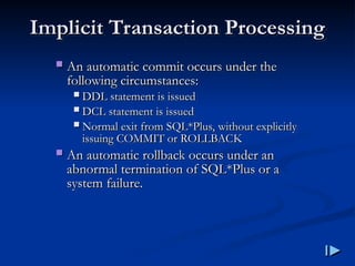  An automatic commit occurs under the
An automatic commit occurs under the
following circumstances
following circumstances:
:
 DDL statement is issued
DDL statement is issued
 DCL statement is issued
DCL statement is issued
 Normal exit from SQL
Normal exit from SQL*
*Plus, without explicitly
Plus, without explicitly
issuing COMMIT or ROLLBACK
issuing COMMIT or ROLLBACK
 An automatic rollback occurs under an
An automatic rollback occurs under an
abnormal termination of SQL
abnormal termination of SQL*
*Plus or a
Plus or a
system failure
system failure.
.
Implicit Transaction Processing
Implicit Transaction Processing
 