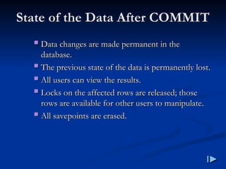 State of the Data After COMMIT
State of the Data After COMMIT
 Data changes are made permanent in the
Data changes are made permanent in the
database
database.
.
 The previous state of the data is permanently lost
The previous state of the data is permanently lost.
.
 All users can view the results
All users can view the results.
.
 Locks on the affected rows are released; those
Locks on the affected rows are released; those
rows are available for other users to manipulate
rows are available for other users to manipulate.
.
 All savepoints are erased
All savepoints are erased.
.
 
