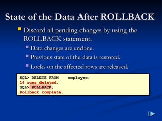 State of the Data After ROLLBACK
State of the Data After ROLLBACK
 Discard all pending changes by using the
Discard all pending changes by using the
ROLLBACK statement
ROLLBACK statement.
.
 Data changes are undone
Data changes are undone.
.
 Previous state of the data is restored
Previous state of the data is restored.
.
 Locks on the affected rows are released
Locks on the affected rows are released.
.
SQL> DELETE FROM employee;
14 rows deleted
14 rows deleted.
.
SQL> ROLLBACK;
Rollback complete
Rollback complete.
.
 