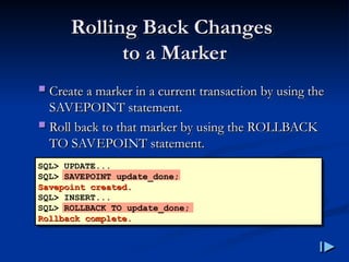 Rolling Back Changes
Rolling Back Changes
to a Marker
to a Marker
 Create a marker in a current transaction by using the
Create a marker in a current transaction by using the
SAVEPOINT statement
SAVEPOINT statement.
.
 Roll back to that marker by using the ROLLBACK
Roll back to that marker by using the ROLLBACK
TO SAVEPOINT statement
TO SAVEPOINT statement.
.
SQL> UPDATE...
SQL> SAVEPOINT update_done;
Savepoint created
Savepoint created.
.
SQL> INSERT...
SQL> ROLLBACK TO update_done;
Rollback complete
Rollback complete.
.
 