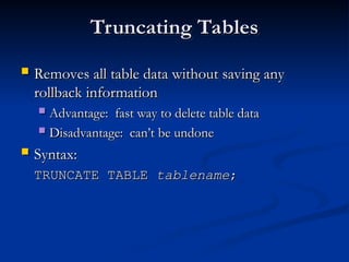 Truncating Tables
Truncating Tables
 Removes all table data without saving any
Removes all table data without saving any
rollback information
rollback information
 Advantage: fast way to delete table data
Advantage: fast way to delete table data
 Disadvantage: can’t be undone
Disadvantage: can’t be undone
 Syntax:
Syntax:
TRUNCATE TABLE
TRUNCATE TABLE tablename
tablename;
;
 