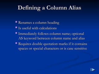 Defining a Column Alias
Defining a Column Alias
 Renames a column heading
Renames a column heading
 Is useful with calculations
Is useful with calculations
 Immediately follows column name; optional
Immediately follows column name; optional
AS keyword between column name and alias
AS keyword between column name and alias
 Requires double quotation marks if it contains
Requires double quotation marks if it contains
spaces or special characters or is case sensitive
spaces or special characters or is case sensitive
 