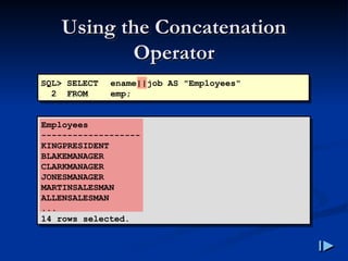 Using the Concatenation
Using the Concatenation
Operator
Operator
SQL> SELECT ename||job AS "Employees"
2 FROM emp;
Employees
-------------------
KINGPRESIDENT
BLAKEMANAGER
CLARKMANAGER
JONESMANAGER
MARTINSALESMAN
ALLENSALESMAN
...
14 rows selected.
 
