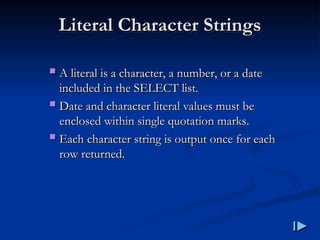 Literal Character Strings
Literal Character Strings
 A literal is a character, a number, or a date
A literal is a character, a number, or a date
included in the SELECT list
included in the SELECT list.
.
 Date and character literal values must be
Date and character literal values must be
enclosed within single quotation marks
enclosed within single quotation marks.
.
 Each character string is output once for each
Each character string is output once for each
row returned
row returned.
.
 