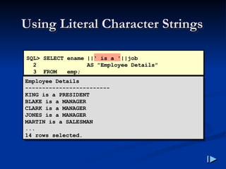 Using Literal Character Strings
Using Literal Character Strings
Employee Details
-------------------------
KING is a PRESIDENT
BLAKE is a MANAGER
CLARK is a MANAGER
JONES is a MANAGER
MARTIN is a SALESMAN
...
14 rows selected.
SQL> SELECT ename ||' is a '||job
2 AS "Employee Details"
3 FROM emp;
 
