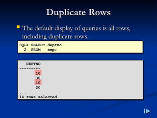 Duplicate Rows
Duplicate Rows
 The default display of queries is all rows,
The default display of queries is all rows,
including duplicate rows
including duplicate rows.
.
SQL> SELECT deptno
2 FROM emp;
DEPTNO
---------
10
30
10
20
...
14 rows selected.
 