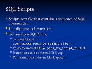 SQL Scripts
SQL Scripts
 Script: text file that contains a sequence of SQL
Script: text file that contains a sequence of SQL
commands
commands
 Usually have .sql extension
Usually have .sql extension
 To run from SQL*Plus:
To run from SQL*Plus:
 Start full file path
Start full file path
SQL> START path_to_script_file;
SQL> START path_to_script_file;
 @ full file path
@ full file path (
(SQL>
SQL> @
@ path_to_script_file;)
path_to_script_file;)
 Extension can be omitted if it is .sql
Extension can be omitted if it is .sql
 Path cannot contain any blank spaces
Path cannot contain any blank spaces
 