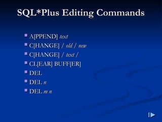 SQL
SQL*
*Plus Editing Commands
Plus Editing Commands
 A
A[
[PPEND
PPEND]
] text
text
 C
C[
[HANGE
HANGE] /
] / old
old /
/ new
new
 C
C[
[HANGE
HANGE] /
] / text
text /
/
 CL
CL[
[EAR
EAR]
] BUFF
BUFF[
[ER
ER]
]
 DEL
DEL
 DEL
DEL n
n
 DEL
DEL m n
m n
 