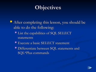 Objectives
Objectives
 After completing this lesson, you should be
After completing this lesson, you should be
able to do the following
able to do the following:
:
 List the capabilities of SQL SELECT
List the capabilities of SQL SELECT
statements
statements
 Execute a basic SELECT statement
Execute a basic SELECT statement
 Differentiate between SQL statements and
Differentiate between SQL statements and
SQL
SQL*
*Plus commands
Plus commands
 