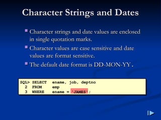 Character Strings and Dates
Character Strings and Dates
 Character strings and date values are enclosed
Character strings and date values are enclosed
in single quotation marks
in single quotation marks.
.
 Character values are case sensitive and date
Character values are case sensitive and date
values are format sensitive
values are format sensitive.
.
 The default date format is DD
The default date format is DD-
-MON
MON-
-YY
YY.
.
SQL> SELECT ename, job, deptno
2 FROM emp
3 WHERE ename = ;
'JAMES'
 