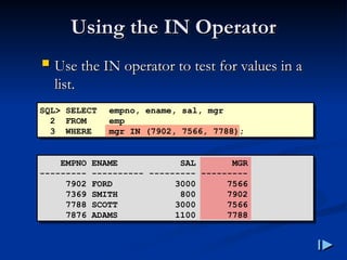 Using the IN Operator
Using the IN Operator
 Use the IN operator to test for values in a
Use the IN operator to test for values in a
list
list.
.
SQL> SELECT empno, ename, sal, mgr
2 FROM emp
3 WHERE mgr IN (7902, 7566, 7788);
EMPNO ENAME SAL MGR
--------- ---------- --------- ---------
7902 FORD 3000 7566
7369 SMITH 800 7902
7788 SCOTT 3000 7566
7876 ADAMS 1100 7788
 