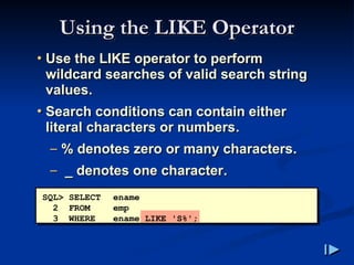Using the LIKE Operator
Using the LIKE Operator
• Use the LIKE operator to perform
wildcard searches of valid search string
values.
• Search conditions can contain either
literal characters or numbers.
– % denotes zero or many characters.
– _ denotes one character.
SQL> SELECT ename
2 FROM emp
3 WHERE ename LIKE 'S%';
 