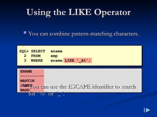 Using the LIKE Operator
Using the LIKE Operator
 You can combine pattern
You can combine pattern-
-matching characters
matching characters.
.
 You can use the ESCAPE identifier to search
You can use the ESCAPE identifier to search
for
for "%"
"%" or
or "
"_
_".
".
SQL> SELECT ename
2 FROM emp
3 WHERE ename LIKE '_A%';
ENAME
----------
MARTIN
JAMES
WARD
 