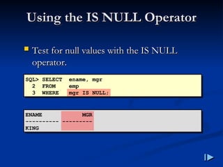 Using the IS NULL Operator
Using the IS NULL Operator
 Test for null values with the IS NULL
Test for null values with the IS NULL
operator
operator.
.
SQL> SELECT ename, mgr
2 FROM emp
3 WHERE mgr IS NULL;
ENAME MGR
---------- ---------
KING
 