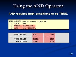 Using the AND Operator
Using the AND Operator
AND requires both conditions to be TRUE
AND requires both conditions to be TRUE.
.
SQL> SELECT empno, ename, job, sal
2 FROM emp
3 WHERE sal>=1100
4 AND job='CLERK';
EMPNO ENAME JOB SAL
--------- ---------- --------- ---------
7876 ADAMS CLERK 1100
7934 MILLER CLERK 1300
 