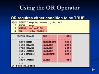 Using the OR Operator
Using the OR Operator
OR requires either condition to be TRUE
OR requires either condition to be TRUE.
.
SQL> SELECT empno, ename, job, sal
2 FROM emp
3 WHERE sal>=1100
4 OR job='CLERK';
EMPNO ENAME JOB SAL
--------- ---------- --------- ---------
7839 KING PRESIDENT 5000
7698 BLAKE MANAGER 2850
7782 CLARK MANAGER 2450
7566 JONES MANAGER 2975
7654 MARTIN SALESMAN 1250
...
7900 JAMES CLERK 950
...
14 rows selected.
 