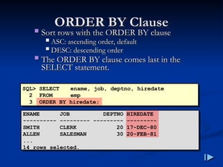 ORDER BY Clause
ORDER BY Clause
 Sort rows with the ORDER BY clause
Sort rows with the ORDER BY clause
 ASC
ASC:
: ascending order, default
ascending order, default
 DESC
DESC:
: descending order
descending order
 The ORDER BY clause comes last in the
The ORDER BY clause comes last in the
SELECT statement
SELECT statement.
.
SQL> SELECT ename, job, deptno, hiredate
2 FROM emp
3 ORDER BY hiredate;
ENAME JOB DEPTNO HIREDATE
---------- --------- --------- ---------
SMITH CLERK 20 17-DEC-80
ALLEN SALESMAN 30 20-FEB-81
...
14 rows selected.
 