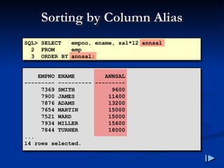 Sorting by Column Alias
Sorting by Column Alias
SQL> SELECT empno, ename, sal*12 annsal
2 FROM emp
3 ORDER BY annsal;
EMPNO ENAME ANNSAL
--------- ---------- ---------
7369 SMITH 9600
7900 JAMES 11400
7876 ADAMS 13200
7654 MARTIN 15000
7521 WARD 15000
7934 MILLER 15600
7844 TURNER 18000
...
14 rows selected.
 