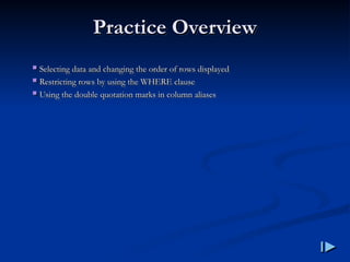 Practice Overview
Practice Overview
 Selecting data and changing the order of rows displayed
Selecting data and changing the order of rows displayed
 Restricting rows by using the WHERE clause
Restricting rows by using the WHERE clause
 Using the double quotation marks in column aliases
Using the double quotation marks in column aliases
 
