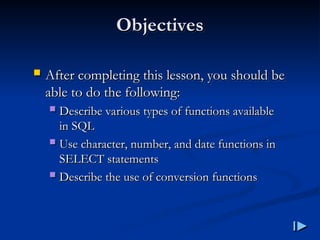 Objectives
Objectives
 After completing this lesson, you should be
After completing this lesson, you should be
able to do the following
able to do the following:
:
 Describe various types of functions available
Describe various types of functions available
in SQL
in SQL
 Use character, number, and date functions in
Use character, number, and date functions in
SELECT statements
SELECT statements
 Describe the use of conversion functions
Describe the use of conversion functions
 