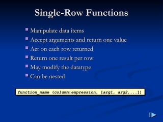 Single
Single-
-Row Functions
Row Functions
 Manipulate data items
Manipulate data items
 Accept arguments and return one value
Accept arguments and return one value
 Act on each row returned
Act on each row returned
 Return one result per row
Return one result per row
 May modify the datatype
May modify the datatype
 Can be nested
Can be nested
function_name (column|expression, [arg1, arg2,...])
 
