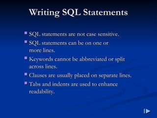 Writing SQL Statements
Writing SQL Statements
 SQL statements are not case sensitive
SQL statements are not case sensitive.
.
 SQL statements can be on one or
SQL statements can be on one or
more lines
more lines.
.
 Keywords cannot be abbreviated or split
Keywords cannot be abbreviated or split
across lines
across lines.
.
 Clauses are usually placed on separate lines
Clauses are usually placed on separate lines.
.
 Tabs and indents are used to enhance
Tabs and indents are used to enhance
readability
readability.
.
 
