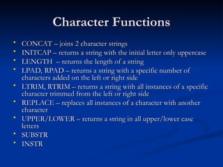Character Functions
Character Functions
 CONCAT – joins 2 character strings
CONCAT – joins 2 character strings
 INITCAP – returns a string with the initial letter only uppercase
INITCAP – returns a string with the initial letter only uppercase
 LENGTH – returns the length of a string
LENGTH – returns the length of a string
 LPAD, RPAD – returns a string with a specific number of
LPAD, RPAD – returns a string with a specific number of
characters added on the left or right side
characters added on the left or right side
 LTRIM, RTRIM – returns a string with all instances of a specific
LTRIM, RTRIM – returns a string with all instances of a specific
character trimmed from the left or right side
character trimmed from the left or right side
 REPLACE – replaces all instances of a character with another
REPLACE – replaces all instances of a character with another
character
character
 UPPER/LOWER – returns a string in all upper/lower case
UPPER/LOWER – returns a string in all upper/lower case
letters
letters
 SUBSTR
SUBSTR
 INSTR
INSTR
 