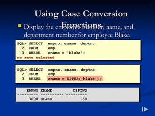 Using Case Conversion
Using Case Conversion
Functions
Functions
 Display the employee number, name, and
Display the employee number, name, and
department number for employee Blake
department number for employee Blake.
.
SQL> SELECT empno, ename, deptno
2 FROM emp
3 WHERE ename = 'blake';
no rows selected
no rows selected
EMPNO ENAME DEPTNO
--------- ---------- ---------
7698 BLAKE 30
SQL> SELECT empno, ename, deptno
2 FROM emp
3 WHERE ename = UPPER('blake');
 