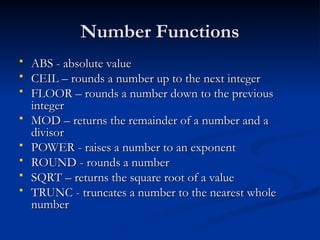 Number Functions
Number Functions
 ABS - absolute value
ABS - absolute value
 CEIL – rounds a number up to the next integer
CEIL – rounds a number up to the next integer
 FLOOR – rounds a number down to the previous
FLOOR – rounds a number down to the previous
integer
integer
 MOD – returns the remainder of a number and a
MOD – returns the remainder of a number and a
divisor
divisor
 POWER - raises a number to an exponent
POWER - raises a number to an exponent
 ROUND - rounds a number
ROUND - rounds a number
 SQRT – returns the square root of a value
SQRT – returns the square root of a value
 TRUNC - truncates a number to the nearest whole
TRUNC - truncates a number to the nearest whole
number
number
 