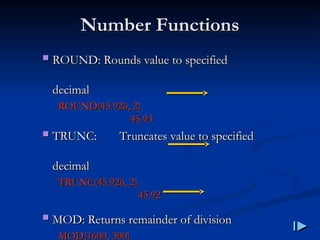 Number Functions
Number Functions
 ROUND
ROUND:
: Rounds value to specified
Rounds value to specified
decimal
decimal
ROUND
ROUND(
(45.926, 2
45.926, 2)
)
45.93
45.93
 TRUNC
TRUNC:
: Truncates value to specified
Truncates value to specified
decimal
decimal
TRUNC
TRUNC(
(45.926, 2
45.926, 2)
)
45.92
45.92
 MOD
MOD:
: Returns remainder of division
Returns remainder of division
MOD
MOD(
(1600, 300
1600, 300)
)
 