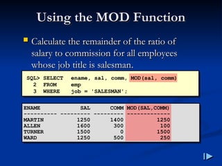 Using the MOD Function
Using the MOD Function
 Calculate the remainder of the ratio of
Calculate the remainder of the ratio of
salary to commission for all employees
salary to commission for all employees
whose job title is salesman
whose job title is salesman.
.
SQL> SELECT ename, sal, comm, MOD(sal, comm)
2 FROM emp
3 WHERE job = 'SALESMAN';
ENAME SAL COMM MOD(SAL,COMM)
---------- --------- --------- -------------
MARTIN 1250 1400 1250
ALLEN 1600 300 100
TURNER 1500 0 1500
WARD 1250 500 250
 